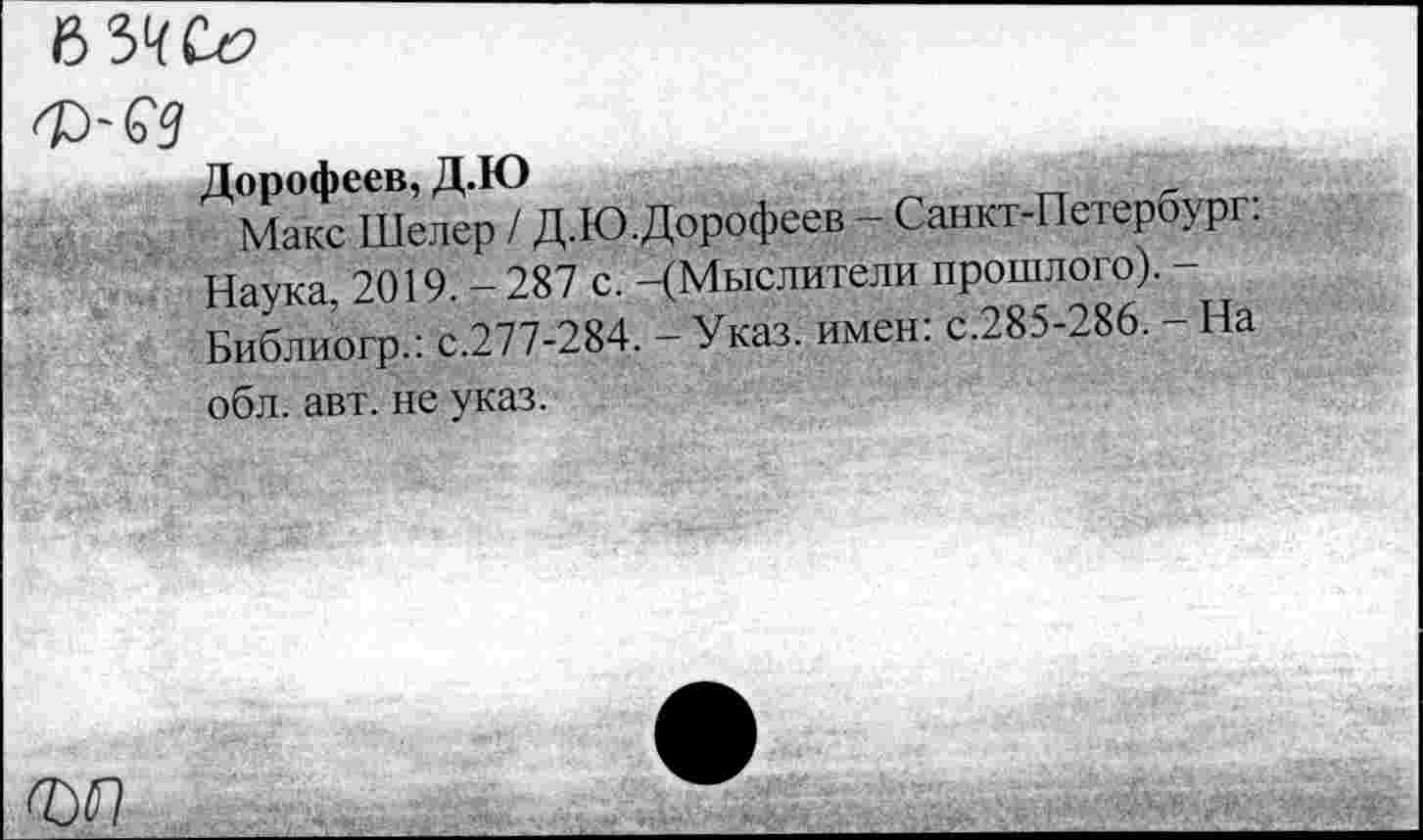 ﻿6 3^ Се?
Дорофеев, Д.Ю
Макс Шелер / Д.Ю.Дорофеев - Санкт-Петербург. Наука, 2019. - 287 с. -(Мыслители прошлого). -Библиогр.: с.277-284. - Указ, имен: с.285-286. - На обл. авт. не указ.
